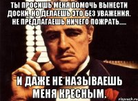 ты просишь меня помочь вынести доски, но делаешь это без уважения. не предлагаешь ничего пожрать..... и даже не называешь меня кресным.