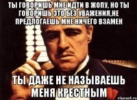 ты говоришь мне идти в жопу, но ты говоришь это без уважения,не предлогаешь мне ничего взамен ты даже не называешь меня крестным