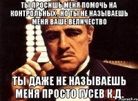 ты просишь меня помочь на контрольных , но ты не называешь меня ваше величество ты даже не называешь меня просто гусев к.д.