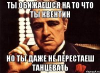 ты обижаешся на то что ты квентин но ты даже не перестаеш танцевать