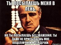 ты посылаешь меня в пень. но ты посылаешь без уважения. ты даже не присылаешь мне поцелуйчики и сердечки.