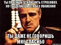 ты просишь отключить страховку, но ты делаешь это без уважения ты даже не говоришь мне спасибо