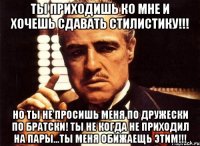 ты приходишь ко мне и хочешь сдавать стилистику!!! но ты не просишь меня по дружески по братски! ты не когда не приходил на пары...ты меня обижаещь этим!!!