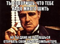 ты говоришь, что тебе надо много шить но ты даже не пытаешься оторвать свой зад от компьютера