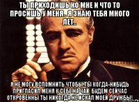 ты приходишь ко мне и что то просишь у меня.. я знаю тебя много лет.. я не могу вспомнить чтобы ты когда-нибудь пригласил меня к себе на чай. будем сейчас откровенны ты никогда не искал моей дружбы!