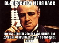 вы просите у меня пасс но вы делаете это без уважения, вы даже не открываетесь на свободное место