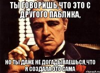 ты говоришь,что это с другого паблика, но ты даже не догадываешься,что я создала это сама