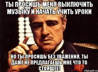 ты просишь меня выключить музыку и начать учить уроки но ты просишь без уважения, ты даже не предлагаешь мне что то стоящее!