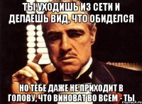 ты уходишь из сети и делаешь вид, что обиделся но тебе даже не приходит в голову, что виноват во всем - ты