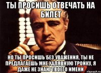 ты просишь отвечать на билет но ты просишь без уважения, ты не предлагаешь мне халявную тройку, я даже не знаю твоего имени