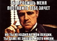 ты просишь меня поставить тебе зачет но ты не ходил на мои лекции, ты даже не знаешь моего имени