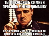 ты приходишь ко мне и просишь у меня домашку но ты делаешь это без уважения, ты даже не называешь меня крёсным