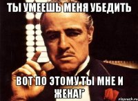 ты умеешь меня убедить вот по этому ты мне и жена!*