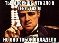 ты говоришь, что зло в тебе утихло но оно тобой овладело