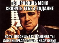 ты просишь меня скинуть тебе 4 задание но ты просишь без уважения, ты даже не предлагаешь мне дружбы!