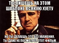 ты пишешь на этом шаблоне всякую хуету но ты делаешь это без уважения, ты даже не посмотрел этот фильм