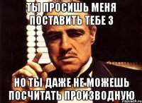 ты просишь меня поставить тебе 3 но ты даже не можешь посчитать производную