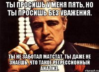 ты просишь у меня пять, но ты просишь без уважения. ты не заботал матстат. ты даже не знаешь, что такое регрессионный анализ.