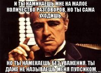 и ты намикаешь мне на малое количество разговоров, но ты сама уходишь. но ты намекаешь без уважения. ты даже не называешь меня пупсиком