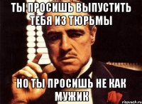 ты просишь выпустить тебя из тюрьмы но ты просишь не как мужик