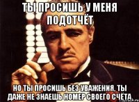 ты просишь у меня подотчёт но ты просишь без уважения, ты даже не знаешь номер своего счёта