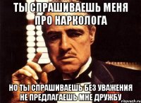 ты спрашиваешь меня про нарколога но ты спрашиваешь без уважения не предлагаешь мне дружбу