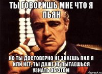 ты говоришь мне что я пьян но ты достоверно не знаешь пил я или нет, ты даже не пытаешься узнать об этом