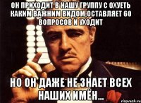 он приходит в нашу группу с охуеть каким важним видом,оставляет 60 вопросов и уходит но он даже не знает всех наших имён...