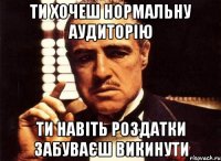 ти хочеш нормальну аудиторію ти навіть роздатки забуваєш викинути