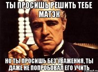 ты просишь решить тебе матэк но ты просишь без уважения, ты даже не попробовал его учить