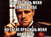 ты просишь меня помочь тебе но ты не просишь меня как друга