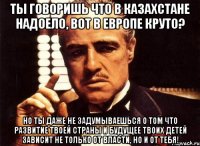 ты говоришь что в казахстане надоело, вот в европе круто? но ты даже не задумываешься о том что развитие твоей страны и будущее твоих детей зависит не только от власти, но и от тебя!