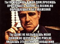 ты приходишь в мой дом,просишь прослушать какую-то песню,но обращаешься без уважения ты даже не называешь меня доном,не целуешь мне руку,не кидаешь эту песню в сообщении