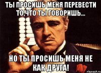 ты просишь меня перевести то,что ты говоришь... но ты просишь меня не как друга!