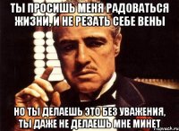 ты просишь меня радоваться жизни, и не резать себе вены но ты делаешь это без уважения, ты даже не делаешь мне минет