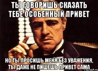 ты говоришь сказать тебе особенный привет но ты просишь меня без уважения, ты даже не пишешь привет сама