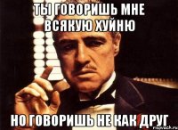 ты говоришь мне всякую хуйню но говоришь не как друг