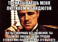 ты называешь меня лютиком и бандюгой но ты говоришь без уважения, ты даже не знаешь, каких трудов стоило мне подняться на эту высоту