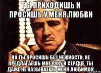 ты приходишь и просишь у меня любви но ты просишь без нежности, не предлагаешь мне руку и сердце, ты даже не называешь меня любимой