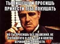 ты пишешь и просишь принести тебе покушать но ты просишь без уважения, не уточняя кто я для тебя и клятве вечной предонности.