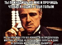 ты приходишь ко мне и прочишь чтобы я ходил у тебя голым но ты просишь это без нежности, не предлагаешь мне руку и сердце, не делаешь мне салаты и даже не делаешь мне дышите не дышите))