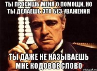 ты просишь меня о помощи, но ты делаешь это без уважения ты даже не называешь мне кодовое слово