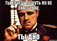 ты хочеш пошуть но не знаеш как. ты дно