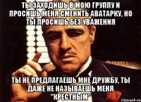 ты заходишь в мою группу и просишь меня сменить аватарку, но ты просишь без уважения ты не предлагаешь мне дружбу, ты даже не называешь меня "крестным"