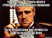 ты просишь вступить меня в группу но ты просишь без уважения ты не предлагаешь мне дружбу,ты даже не называешь меня "крестным"