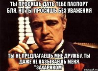 ты просишь дать тебе паспорт бля, но ты просишь без уважения ты не предлагаешь мне дружбу, ты даже не называешь меня "захариком"