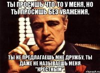 ты просишь что-то у меня, но ты просишь без уважения, ты не предлагаешь мне дружбу, ты даже не называешь меня "крёстным".