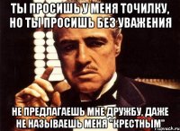 ты просишь у меня точилку, но ты просишь без уважения не предлагаешь мне дружбу, даже не называешь меня "крестным"