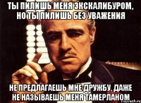 ты пилишь меня экскалибуром, но ты пилишь без уважения не предлагаешь мне дружбу, даже не называешь меня тамерланом