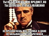 ты объясняешь мне предмет, но ты делаешь это без уважения не предлагаешь мне дружбу, и даже не называешь меня братюней